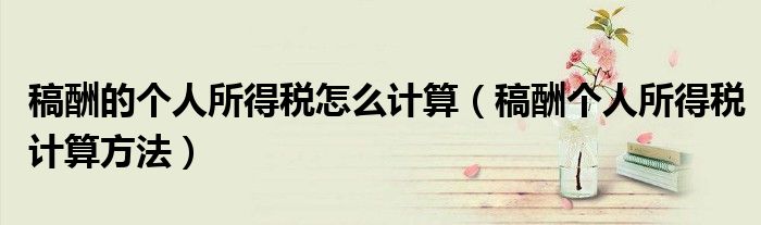 稿酬的个人所得税怎么计算（稿酬个人所得税计算方法）