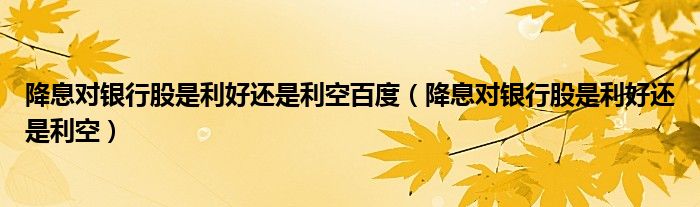 降息对银行股是利好还是利空百度（降息对银行股是利好还是利空）