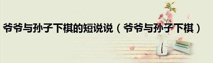 爷爷与孙子下棋的短说说（爷爷与孙子下棋）