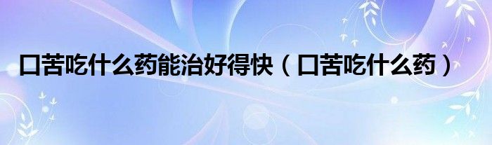 口苦吃什么药能治好得快（口苦吃什么药）