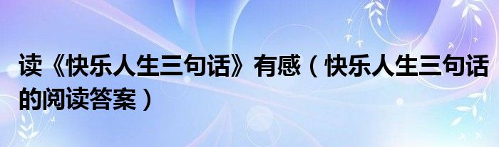 读《快乐人生三句话》有感（快乐人生三句话的阅读答案）