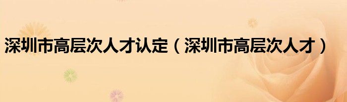 深圳市高层次人才认定（深圳市高层次人才）