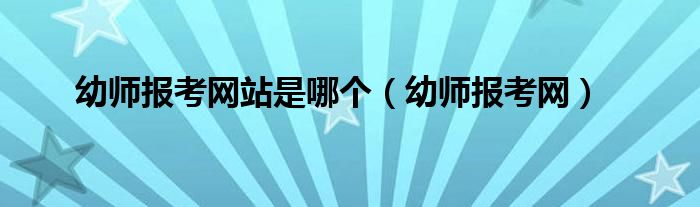幼师报考网站是哪个（幼师报考网）