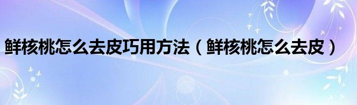 鮮核桃怎么去皮巧用方法（鮮核桃怎么去皮）