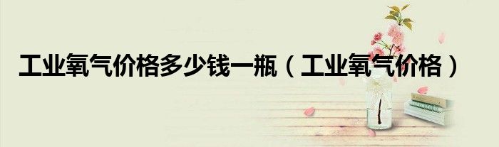 工业氧气价格多少钱一瓶（工业氧气价格）