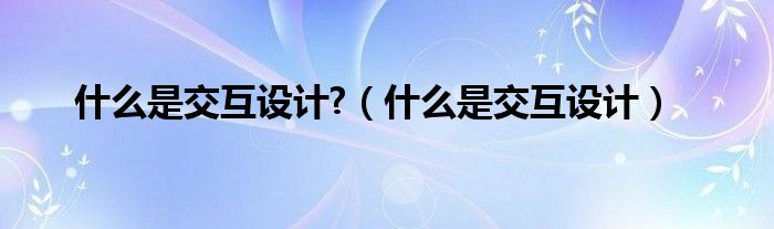 什么是交互設(shè)計(jì)?（什么是交互設(shè)計(jì)）