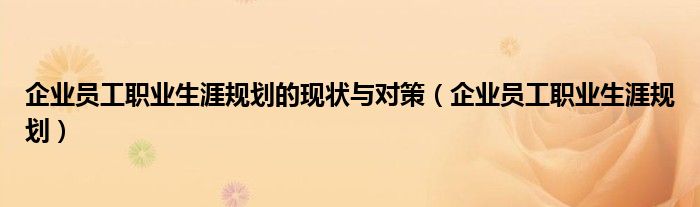 企业员工职业生涯规划的现状与对策（企业员工职业生涯规划）