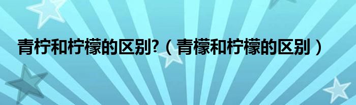 青柠和柠檬的区别?（青檬和柠檬的区别）