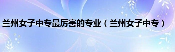 兰州女子中专最厉害的专业（兰州女子中专）