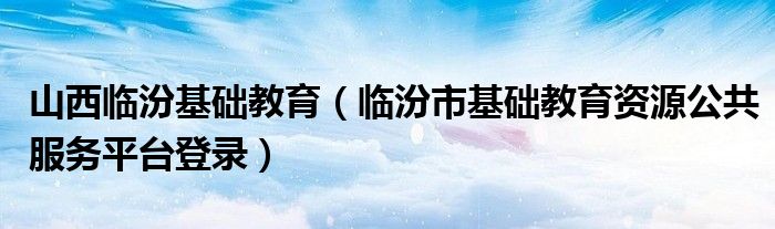 山西临汾基础教育（临汾市基础教育资源公共服务平台登录）