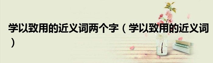 学以致用的近义词两个字（学以致用的近义词）