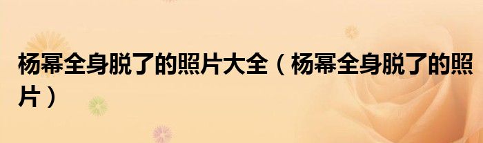 杨幂全身脱了的照片大全（杨幂全身脱了的照片）