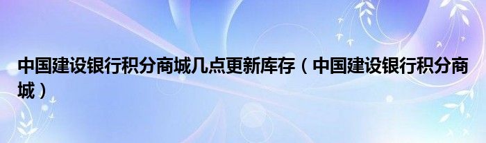 中国建设银行积分商城几点更新库存（中国建设银行积分商城）