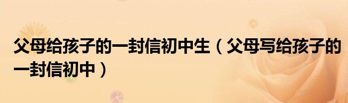 父母给孩子的一封信初中生（父母写给孩子的一封信初中）