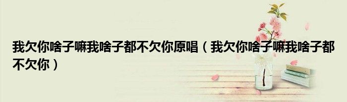 我欠你啥子嘛我啥子都不欠你原唱（我欠你啥子嘛我啥子都不欠你）