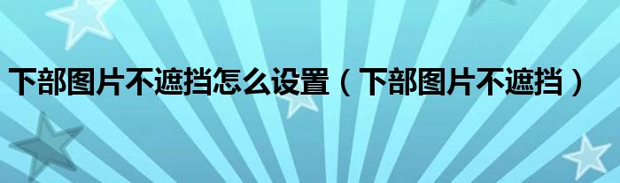 下部图片不遮挡怎么设置（下部图片不遮挡）