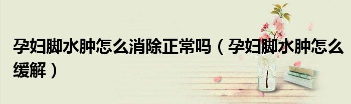 孕妇脚水肿怎么消除正常吗（孕妇脚水肿怎么缓解）