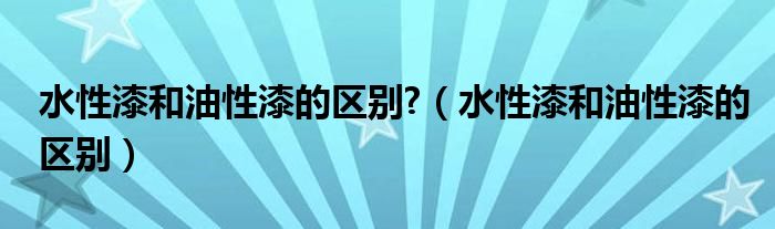 水性漆和油性漆的区别?（水性漆和油性漆的区别）