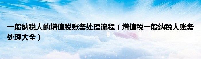 一般纳税人的增值税账务处理流程（增值税一般纳税人账务处理大全）