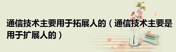通信技术主要用于拓展人的（通信技术主要是用于扩展人的）