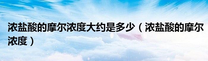 浓盐酸的摩尔浓度大约是多少（浓盐酸的摩尔浓度）