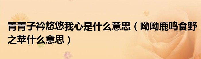 青青子衿悠悠我心是什么意思（呦呦鹿鸣食野之苹什么意思）