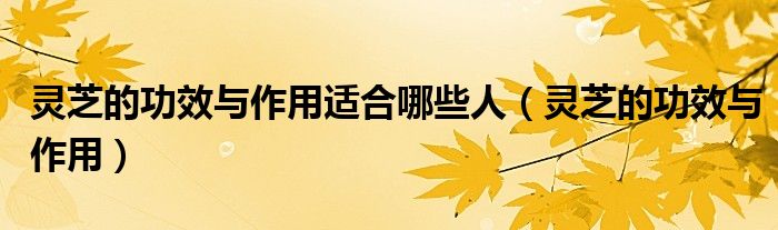 灵芝的功效与作用适合哪些人（灵芝的功效与作用）