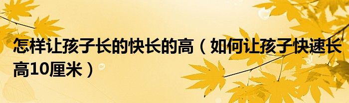 怎样让孩子长的快长的高（如何让孩子快速长高10厘米）