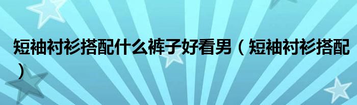 短袖衬衫搭配什么裤子好看男（短袖衬衫搭配）