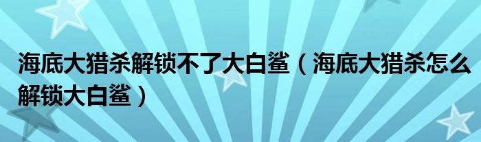 海底大猎杀解锁不了大白鲨（海底大猎杀怎么解锁大白鲨）