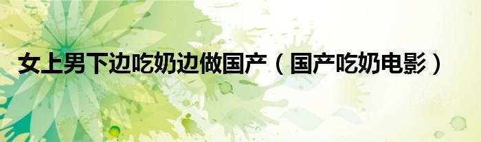 女上男下边吃奶边做国产（国产吃奶电影）