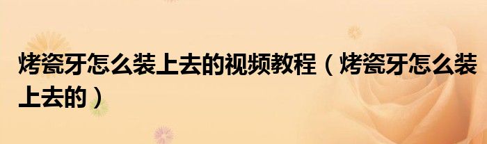烤瓷牙怎么装上去的视频教程（烤瓷牙怎么装上去的）