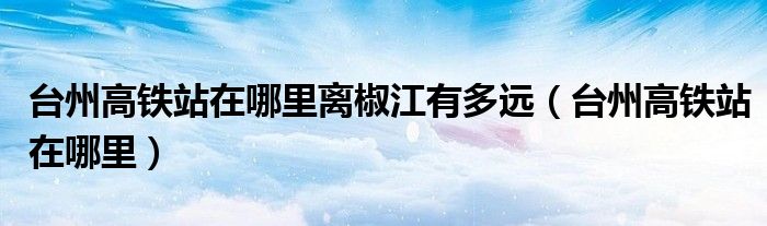 台州高铁站在哪里离椒江有多远（台州高铁站在哪里）