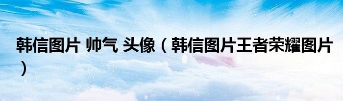 韩信图片 帅气 头像（韩信图片王者荣耀图片）