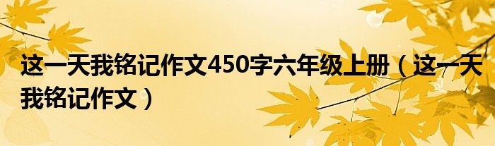这一天我铭记作文450字六年级上册（这一天我铭记作文）