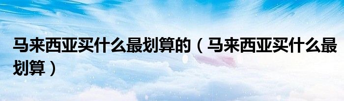 马来西亚买什么最划算的（马来西亚买什么最划算）