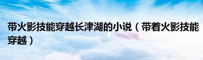 带火影技能穿越长津湖的小说（带着火影技能穿越）