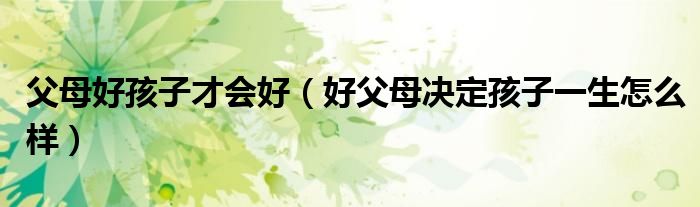 父母好孩子才会好（好父母决定孩子一生怎么样）