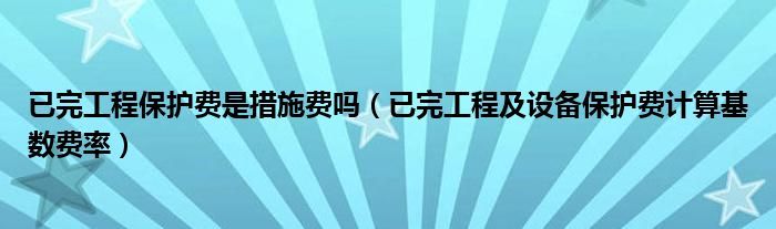 已完工程保护费是措施费吗（已完工程及设备保护费计算基数费率）