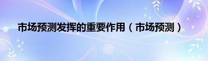 市场预测发挥的重要作用（市场预测）