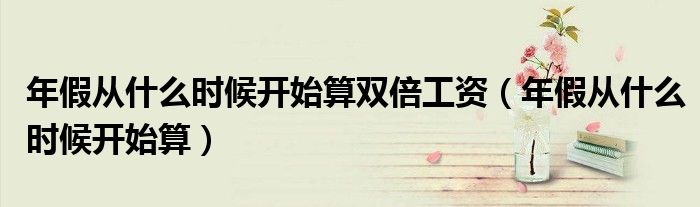 年假从什么时候开始算双倍工资（年假从什么时候开始算）