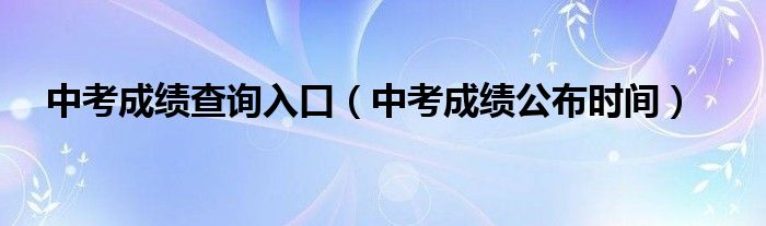 中考成绩查询入口（中考成绩公布时间）