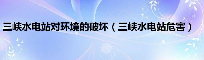 三峡水电站对环境的破坏（三峡水电站危害）