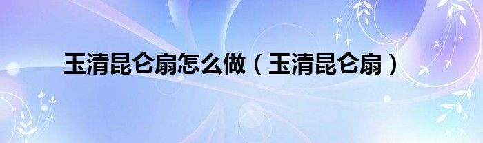玉清昆仑扇怎么做（玉清昆仑扇）