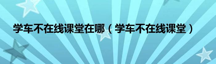 学车不在线课堂在哪（学车不在线课堂）