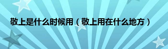 敬上是什么时候用（敬上用在什么地方）