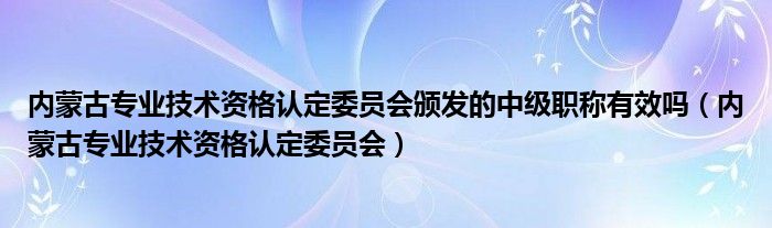 内蒙古专业技术资格认定委员会颁发的中级职称有效吗（内蒙古专业技术资格认定委员会）