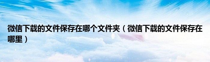 微信下载的文件保存在哪个文件夹（微信下载的文件保存在哪里）