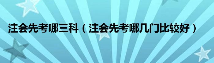 注会先考哪三科（注会先考哪几门比较好）