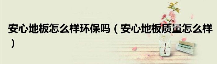 安心地板怎么样环保吗（安心地板质量怎么样）